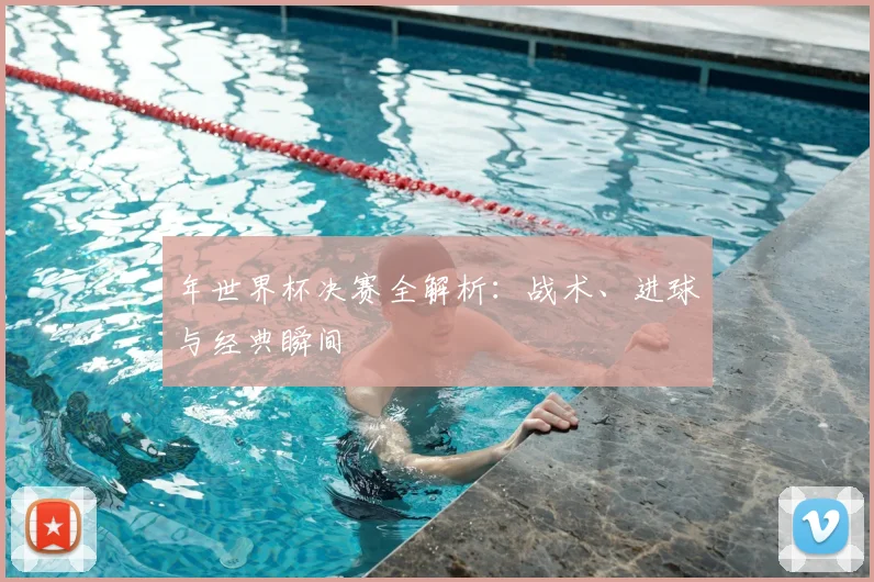 年世界杯决赛全解析:战术、进球与经典瞬间