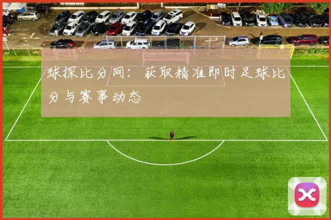 球探比分网：获取精准即时足球比分与赛事动态